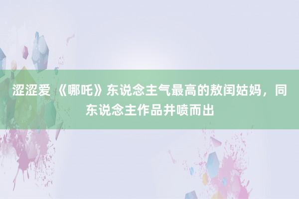 涩涩爱 《哪吒》东说念主气最高的敖闰姑妈，同东说念主作品井喷而出