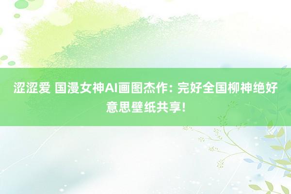涩涩爱 国漫女神AI画图杰作: 完好全国柳神绝好意思壁纸共享!