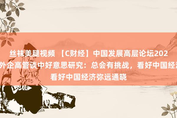 丝袜美腿视频 【C财经】中国发展高层论坛2025年年会｜外企高管谈中好意思研究：总会有挑战，看好中国经济弥远通晓