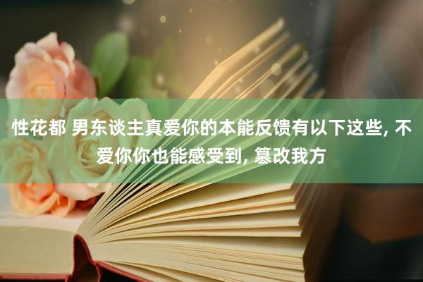 性花都 男东谈主真爱你的本能反馈有以下这些， 不爱你你也能感受到， 篡改我方
