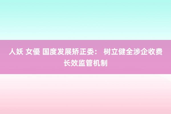 人妖 女優 国度发展矫正委： 树立健全涉企收费长效监管机制