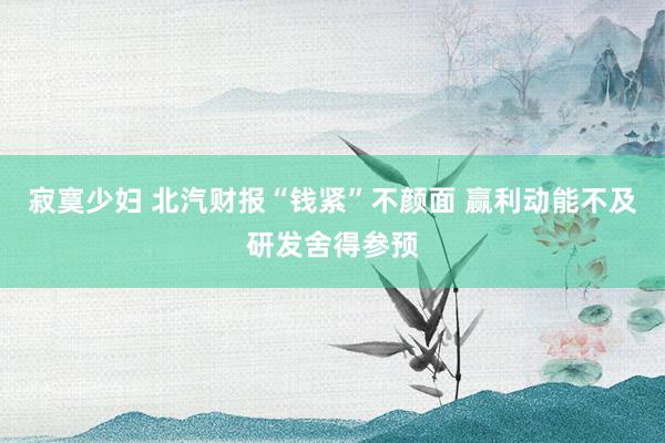 寂寞少妇 北汽财报“钱紧”不颜面 赢利动能不及研发舍得参预
