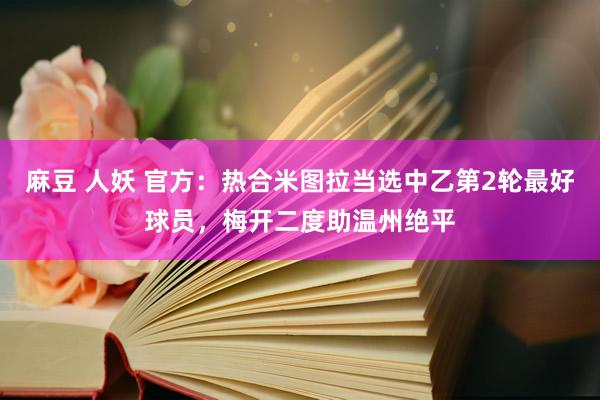 麻豆 人妖 官方：热合米图拉当选中乙第2轮最好球员，梅开二度助温州绝平