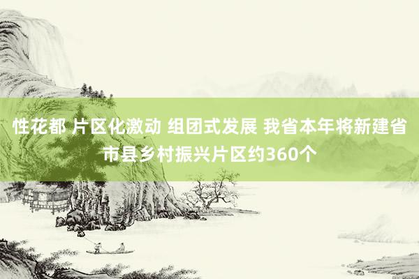 性花都 片区化激动 组团式发展 我省本年将新建省市县乡村振兴片区约360个
