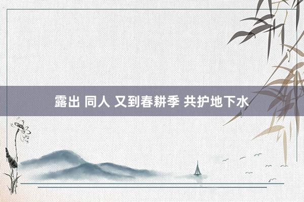 露出 同人 又到春耕季 共护地下水
