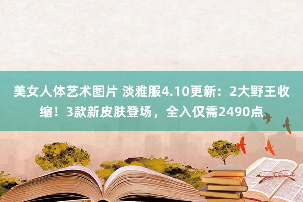 美女人体艺术图片 淡雅服4.10更新：2大野王收缩！3款新皮肤登场，全入仅需2490点