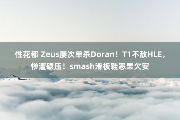 性花都 Zeus屡次单杀Doran！T1不敌HLE，惨遭碾压！smash滑板鞋恶果欠安