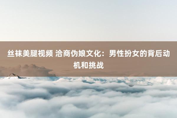 丝袜美腿视频 洽商伪娘文化：男性扮女的背后动机和挑战