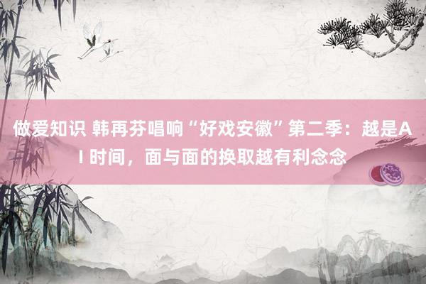 做爱知识 韩再芬唱响“好戏安徽”第二季：越是AI 时间，面与面的换取越有利念念