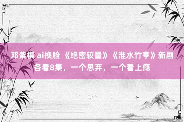 邓紫棋 ai换脸 《绝密较量》《淮水竹亭》新剧各看8集，一个思弃，一个看上瘾