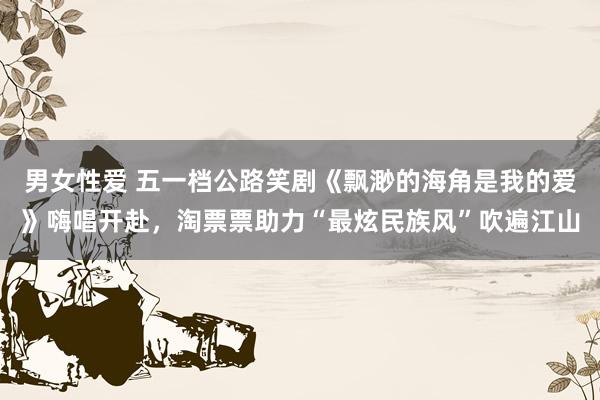 男女性爱 五一档公路笑剧《飘渺的海角是我的爱》嗨唱开赴，淘票票助力“最炫民族风”吹遍江山