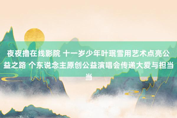 夜夜撸在线影院 十一岁少年叶珉雪用艺术点亮公益之路 个东说念主原创公益演唱会传递大爱与担当