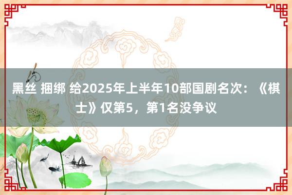 黑丝 捆绑 给2025年上半年10部国剧名次：《棋士》仅第5，第1名没争议