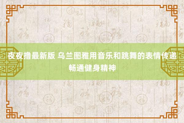 夜夜撸最新版 乌兰图雅用音乐和跳舞的表情传递畅通健身精神
