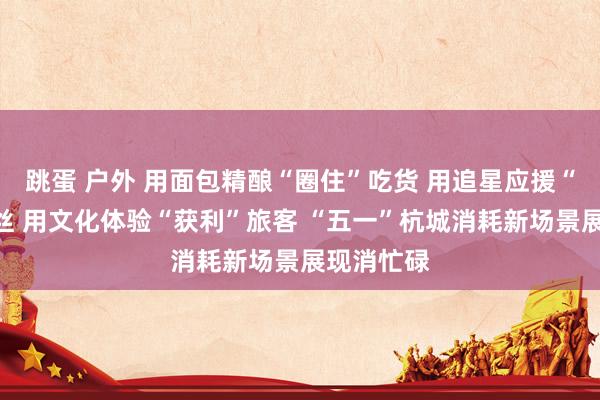 跳蛋 户外 用面包精酿“圈住”吃货 用追星应援“锁住”粉丝 用文化体验“获利”旅客 “五一”杭城消耗新场景展现消忙碌