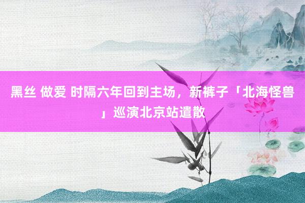 黑丝 做爱 时隔六年回到主场，新裤子「北海怪兽」巡演北京站遣散