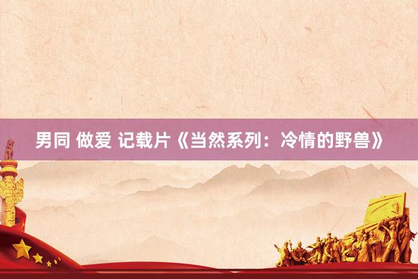 男同 做爱 记载片《当然系列：冷情的野兽》
