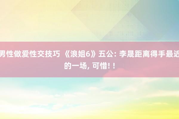 男性做爱性交技巧 《浪姐6》五公: 李晟距离得手最近的一场， 可惜! !