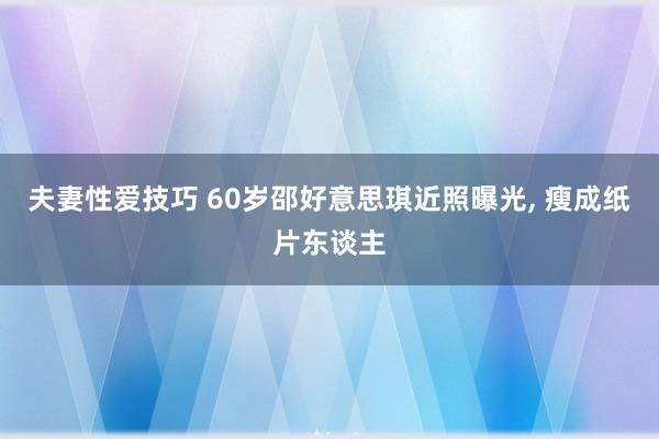 夫妻性爱技巧 60岁邵好意思琪近照曝光， 瘦成纸片东谈主