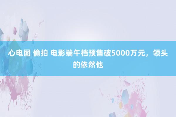 心电图 偷拍 电影端午档预售破5000万元，领头的依然他