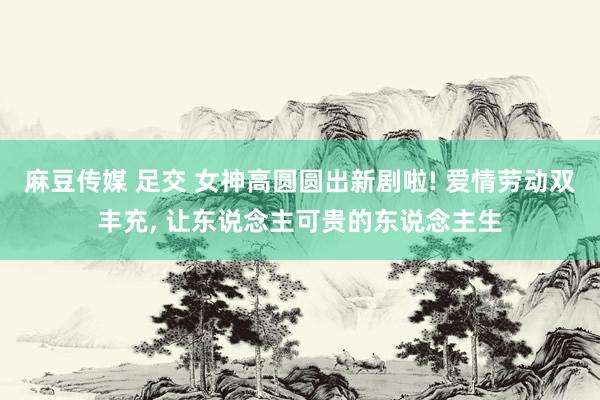 麻豆传媒 足交 女神高圆圆出新剧啦! 爱情劳动双丰充， 让东说念主可贵的东说念主生