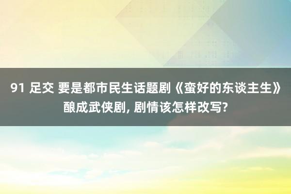 91 足交 要是都市民生话题剧《蛮好的东谈主生》酿成武侠剧， 剧情该怎样改写?