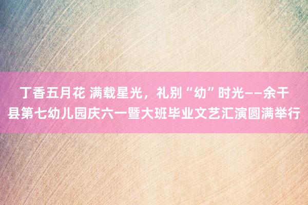 丁香五月花 满载星光，礼别“幼”时光——余干县第七幼儿园庆六一暨大班毕业文艺汇演圆满举行